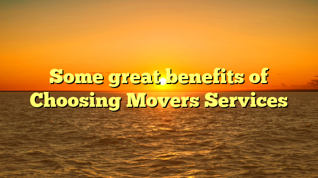 Some great benefits of Choosing Movers Services