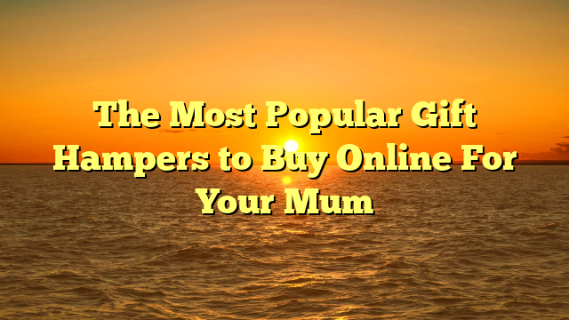 The Most Popular Gift Hampers to Buy Online For Your Mum