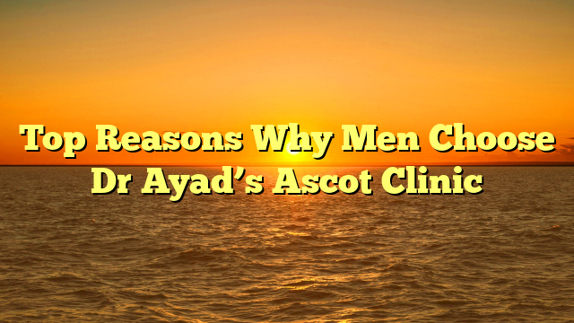 Top Reasons Why Men Choose Dr Ayad’s Ascot Clinic