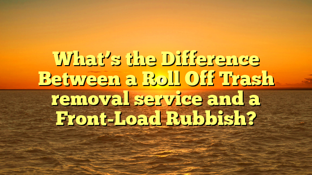 What’s the Difference Between a Roll Off Trash removal service and a Front-Load Rubbish?