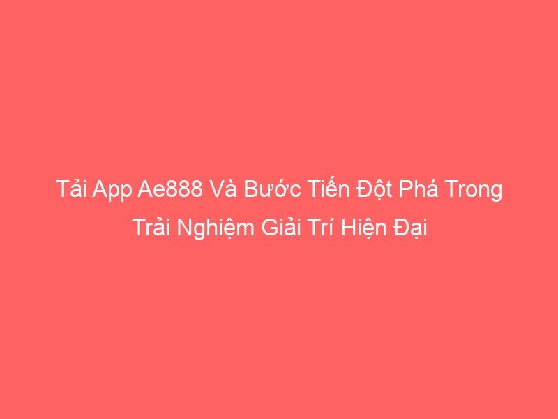 Tải App Ae888 Và Bước Tiến Đột Phá Trong Trải Nghiệm Giải Trí Hiện Đại